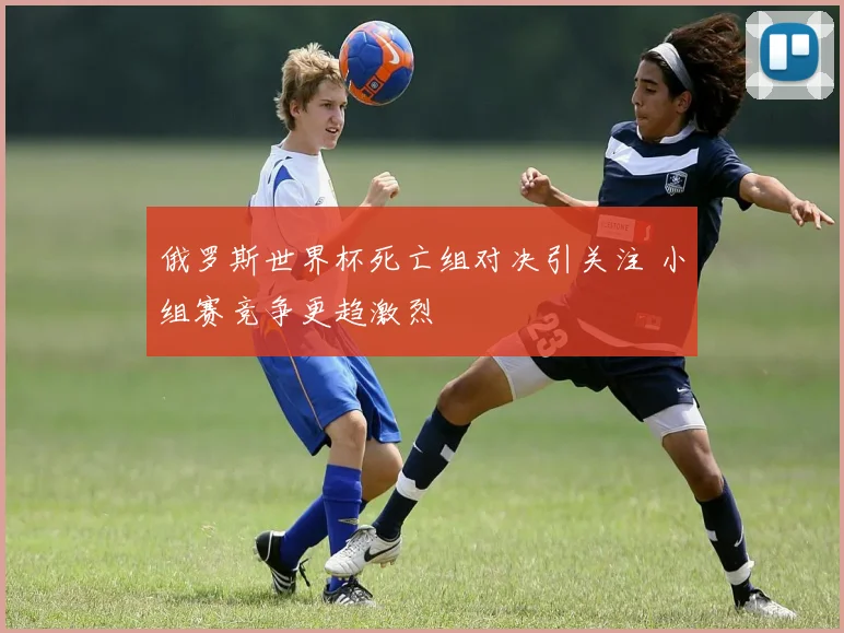 俄罗斯世界杯死亡组对决引关注 小组赛竞争更趋激烈