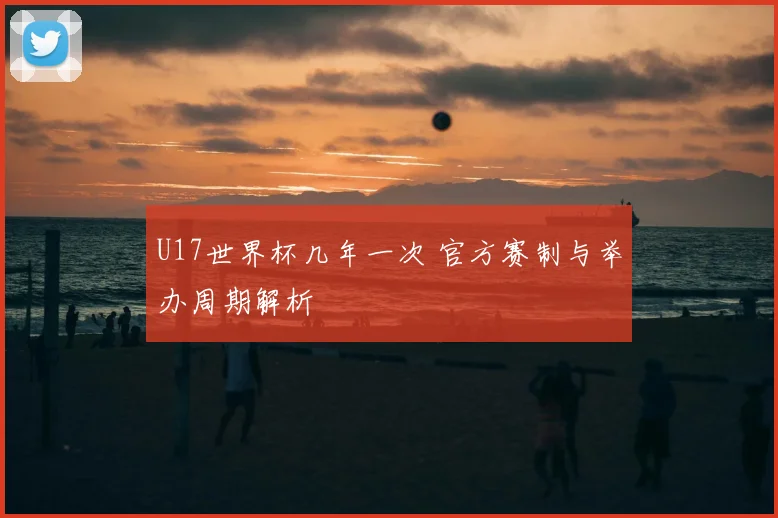 U17世界杯几年一次 官方赛制与举办周期解析