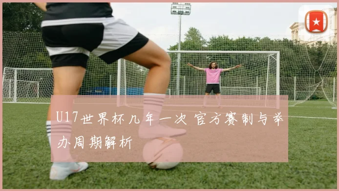 U17世界杯几年一次 官方赛制与举办周期解析
