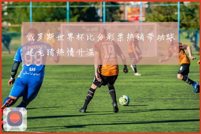 俄罗斯世界杯比分彩票热销带动球迷竞猜热情升温