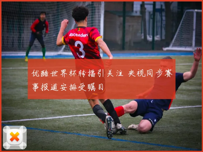 优酷世界杯转播引关注 央视同步赛事报道安排受瞩目