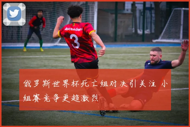 俄罗斯世界杯死亡组对决引关注 小组赛竞争更趋激烈