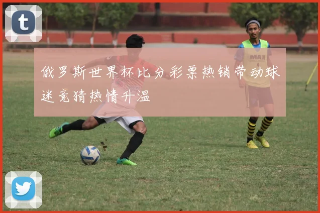 俄罗斯世界杯比分彩票热销带动球迷竞猜热情升温