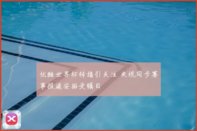 优酷世界杯转播引关注 央视同步赛事报道安排受瞩目