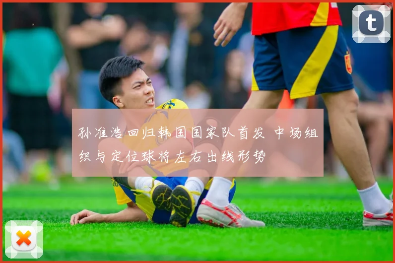 孙准浩回归韩国国家队首发 中场组织与定位球将左右出线形势