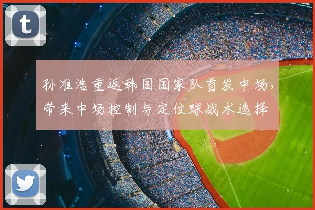 孙准浩重返韩国国家队首发中场,带来中场控制与定位球战术选择