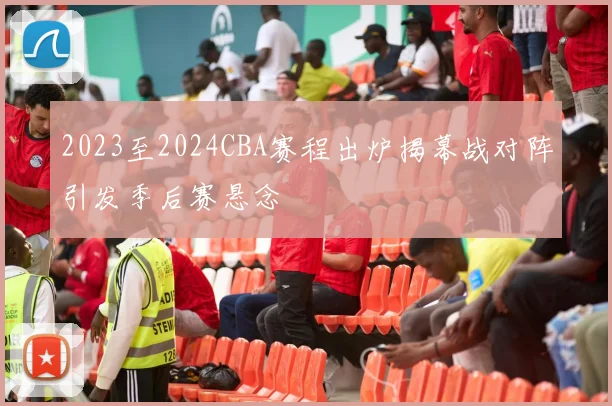 2023至2024CBA赛程出炉揭幕战对阵引发季后赛悬念