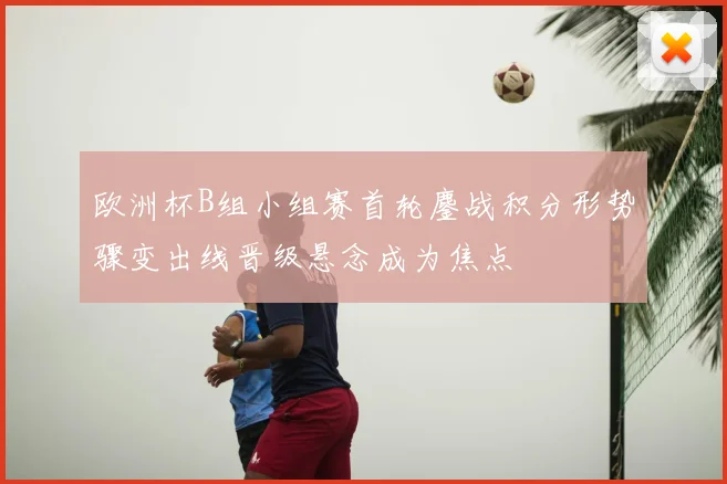 欧洲杯B组小组赛首轮鏖战积分形势骤变出线晋级悬念成为焦点