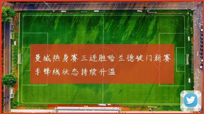 曼城热身赛三连胜哈兰德破门新赛季锋线状态持续升温