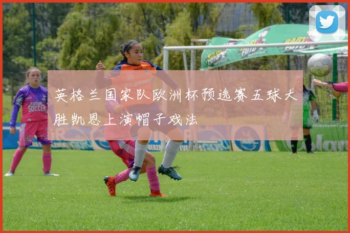 英格兰国家队欧洲杯预选赛五球大胜凯恩上演帽子戏法