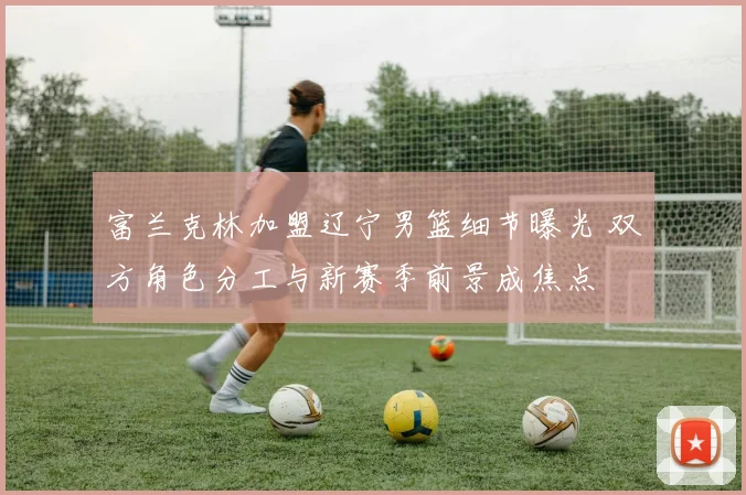 富兰克林加盟辽宁男篮细节曝光 双方角色分工与新赛季前景成焦点