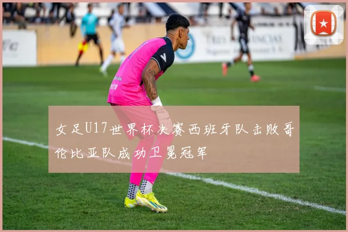 女足U17世界杯决赛西班牙队击败哥伦比亚队成功卫冕冠军