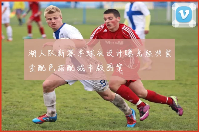 湖人队新赛季球衣设计曝光经典紫金配色搭配城市版图案