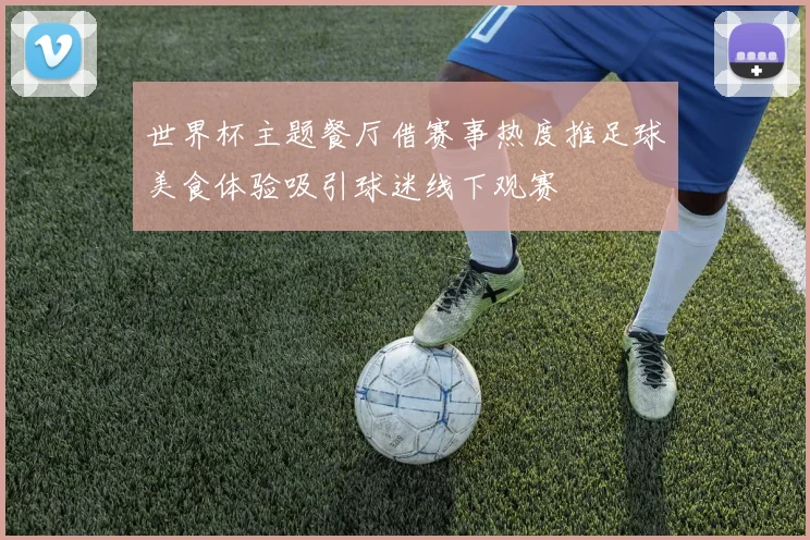 世界杯主题餐厅借赛事热度推足球美食体验吸引球迷线下观赛