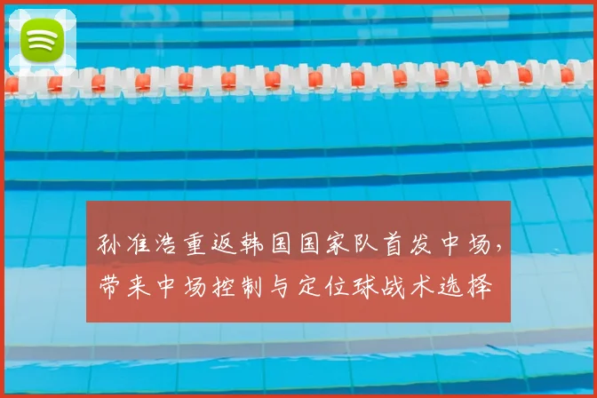 孙准浩重返韩国国家队首发中场,带来中场控制与定位球战术选择
