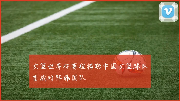 女篮世界杯赛程揭晓中国女篮球队首战对阵韩国队