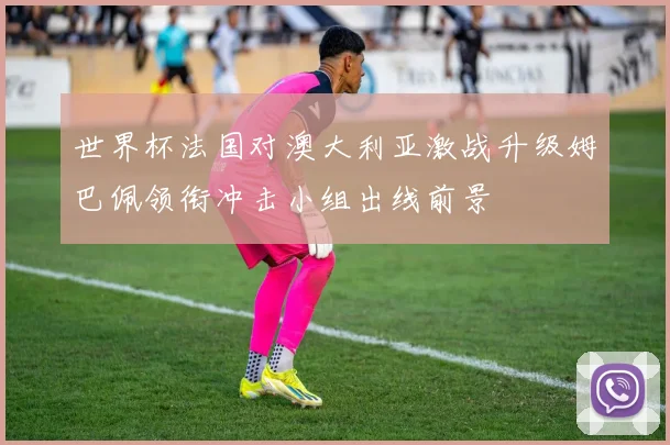 世界杯法国对澳大利亚激战升级姆巴佩领衔冲击小组出线前景