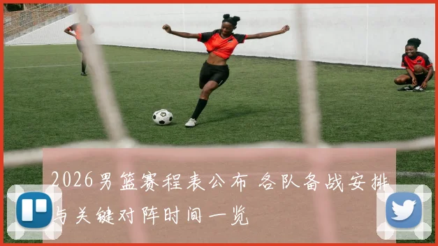 2026男篮赛程表公布 各队备战安排与关键对阵时间一览