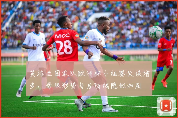 英格兰国家队欧洲杯小组赛失误增多,晋级形势与后防线隐忧加剧