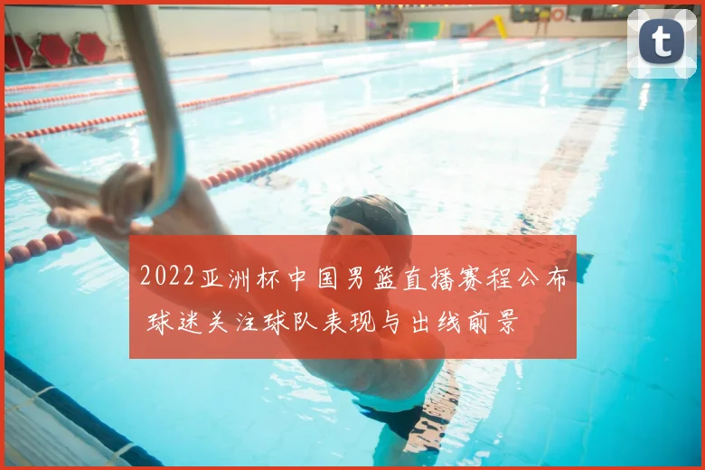 2022亚洲杯中国男篮直播赛程公布 球迷关注球队表现与出线前景