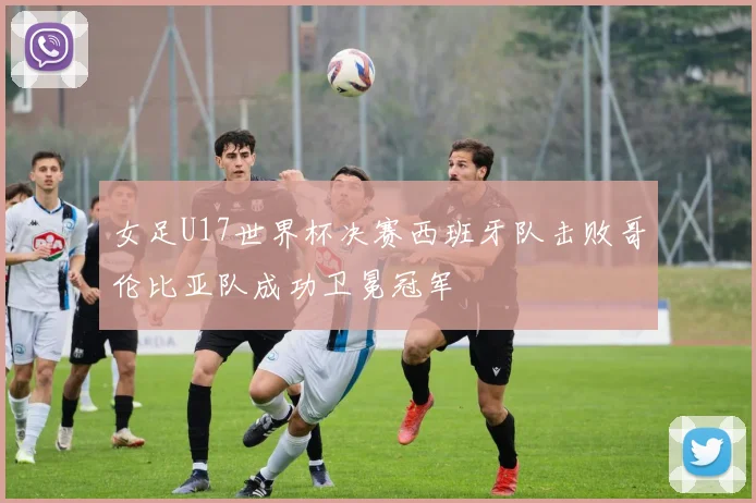 女足U17世界杯决赛西班牙队击败哥伦比亚队成功卫冕冠军