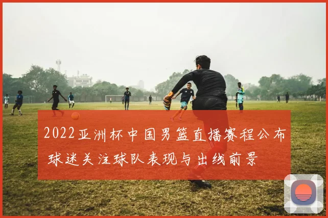 2022亚洲杯中国男篮直播赛程公布 球迷关注球队表现与出线前景