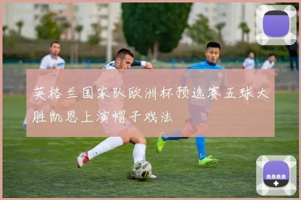 英格兰国家队欧洲杯预选赛五球大胜凯恩上演帽子戏法