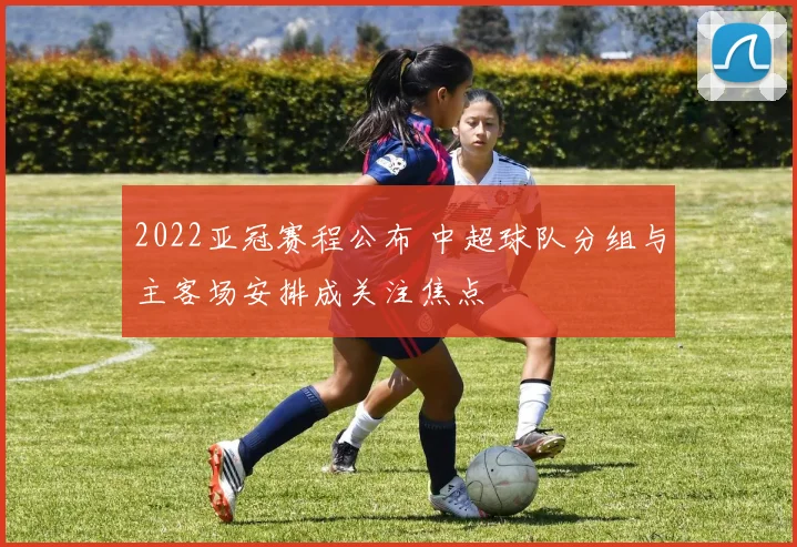 2022亚冠赛程公布 中超球队分组与主客场安排成关注焦点