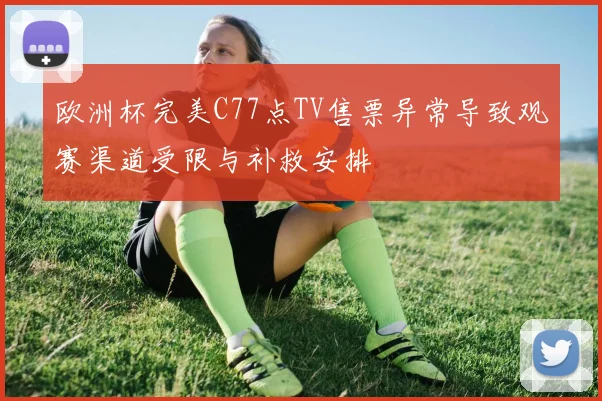 欧洲杯完美C77点TV售票异常导致观赛渠道受限与补救安排