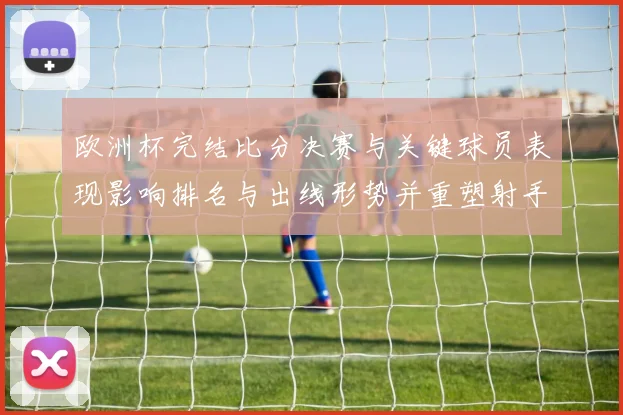 欧洲杯完结比分决赛与关键球员表现影响排名与出线形势并重塑射手榜