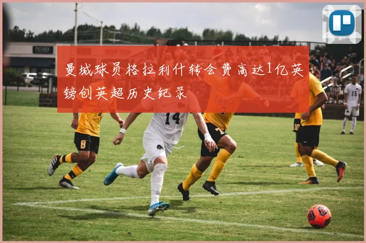 曼城球员格拉利什转会费高达1亿英镑创英超历史纪录