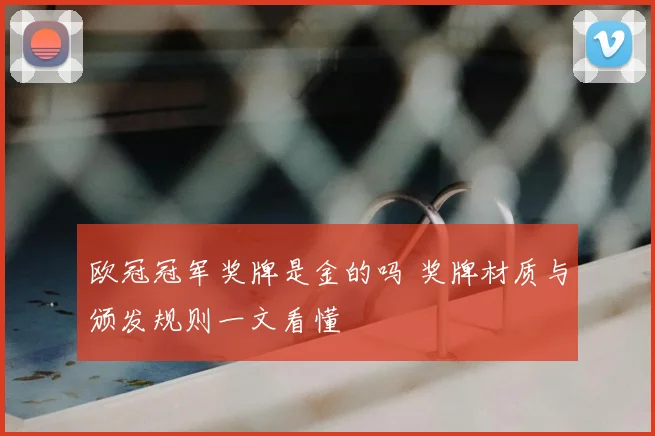 欧冠冠军奖牌是金的吗 奖牌材质与颁发规则一文看懂