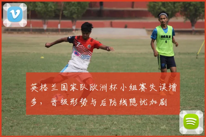英格兰国家队欧洲杯小组赛失误增多,晋级形势与后防线隐忧加剧