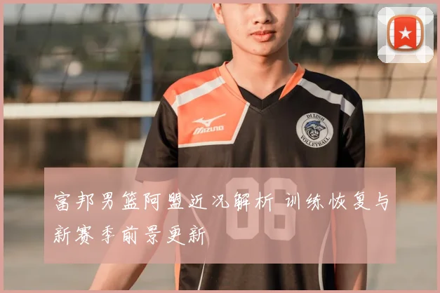 富邦男篮阿盟近况解析 训练恢复与新赛季前景更新