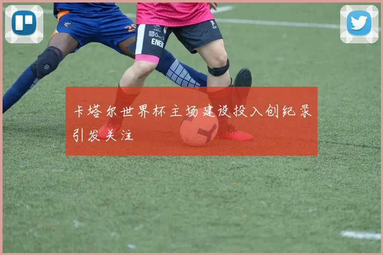 卡塔尔世界杯主场建设投入创纪录引发关注