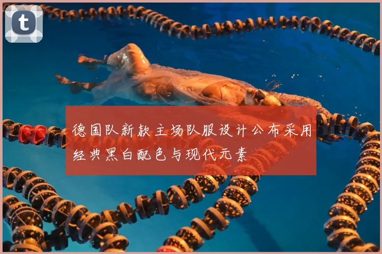 德国队新款主场队服设计公布采用经典黑白配色与现代元素