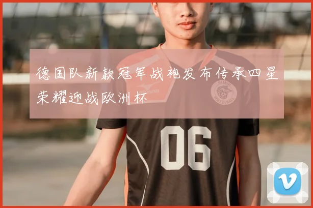 德国队新款冠军战袍发布传承四星荣耀迎战欧洲杯