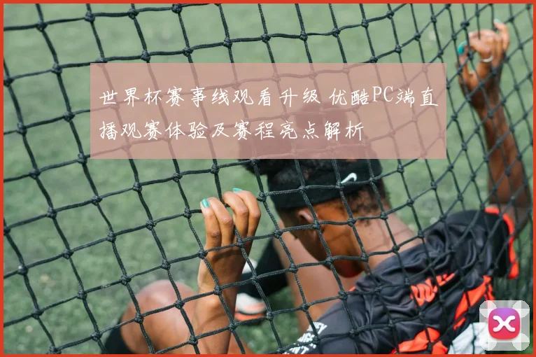 世界杯赛事线观看升级 优酷PC端直播观赛体验及赛程亮点解析