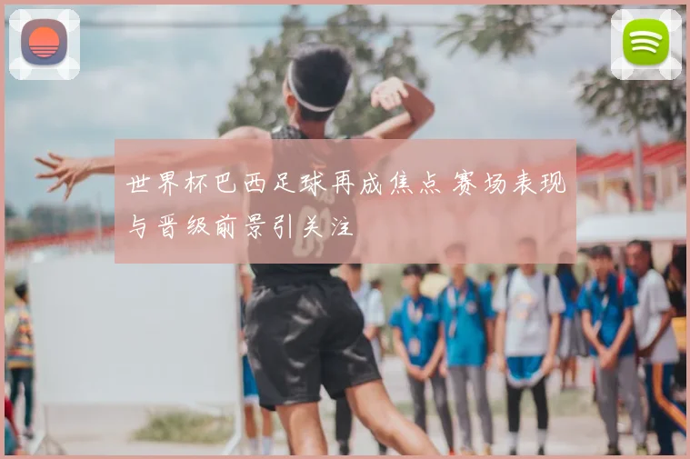 世界杯巴西足球再成焦点 赛场表现与晋级前景引关注